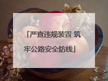 严查违规装置 筑牢公路安全防线