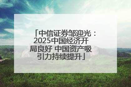 中信证券邹迎光：2025中国经济开局良好 中国资产吸引力持续提升