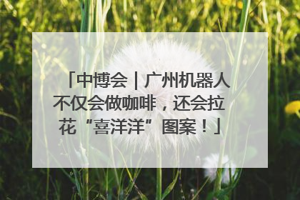 中博会｜广州机器人不仅会做咖啡，还会拉花“喜洋洋”图案！