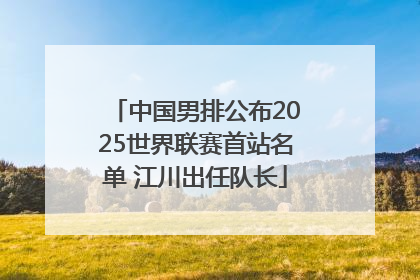 中国男排公布2025世界联赛首站名单 江川出任队长