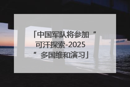 中国军队将参加“可汗探索-2025”多国维和演习