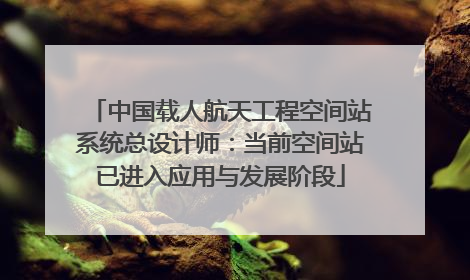 中国载人航天工程空间站系统总设计师：当前空间站已进入应用与发展阶段