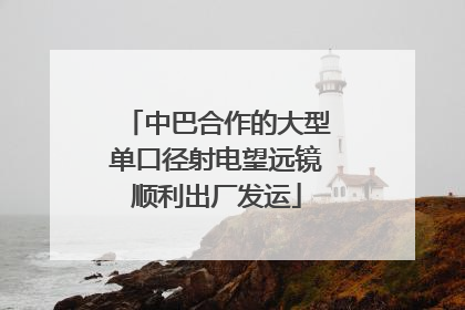 中巴合作的大型单口径射电望远镜顺利出厂发运