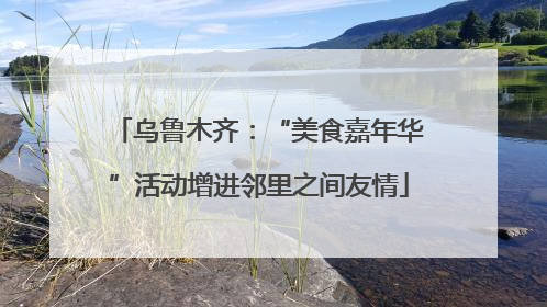 乌鲁木齐：“美食嘉年华”活动增进邻里之间友情