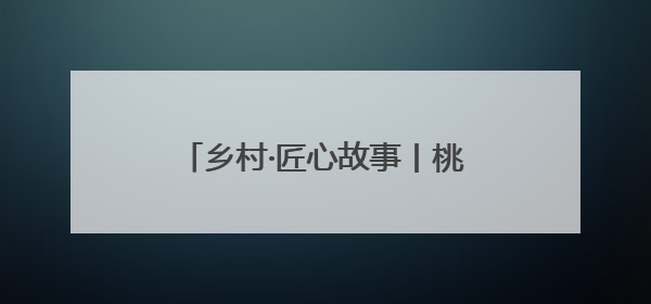 乡村·匠心故事丨桃核上雕琢的刻刀光影