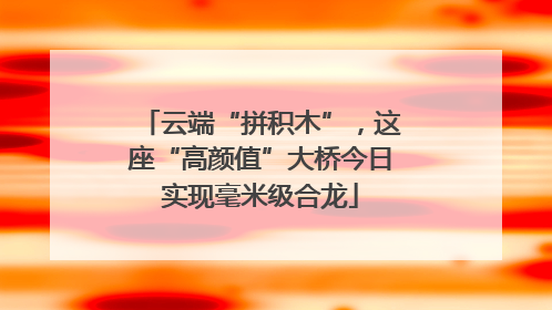 云端“拼积木”，这座“高颜值”大桥今日实现毫米级合龙
