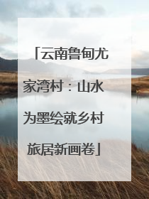 云南鲁甸尤家湾村：山水为墨绘就乡村旅居新画卷