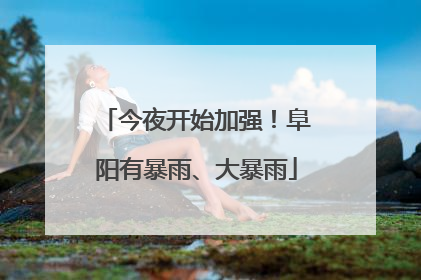 今夜开始加强！阜阳有暴雨、大暴雨