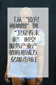 从“皮尺画地图”到“卫星看未来” 时空服务产业产值将形成万亿级市场
