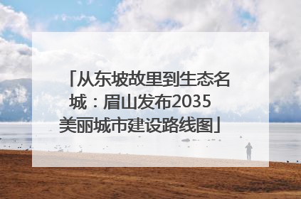 从东坡故里到生态名城：眉山发布2035美丽城市建设路线图