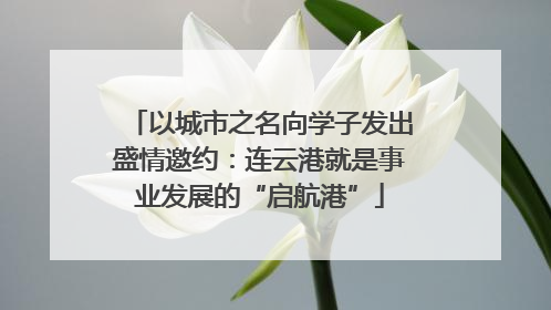 以城市之名向学子发出盛情邀约：连云港就是事业发展的“启航港”