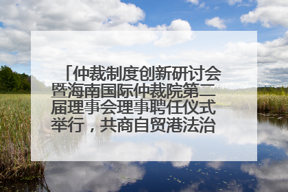 仲裁制度创新研讨会暨海南国际仲裁院第二届理事会理事聘任仪式举行，共商自贸港法治建设新路径