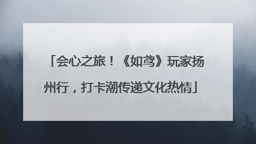 会心之旅！《如鸢》玩家扬州行，打卡潮传递文化热情