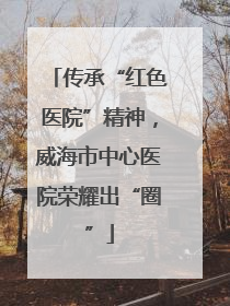 传承“红色医院”精神，威海市中心医院荣耀出“圈”