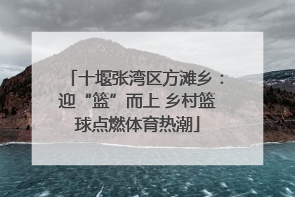 十堰张湾区方滩乡：迎“篮”而上 乡村篮球点燃体育热潮