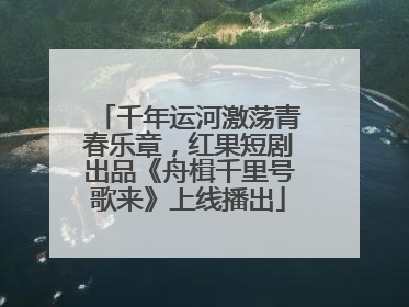 千年运河激荡青春乐章，红果短剧出品《舟楫千里号歌来》上线播出