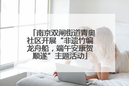 南京双闸街道青奥社区开展“非遗竹编龙舟船，端午安康贺顺遂”主题活动