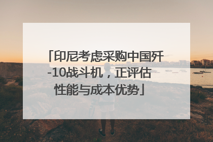 印尼考虑采购中国歼-10战斗机，正评估性能与成本优势