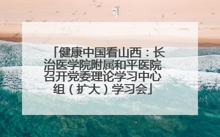 健康中国看山西：长治医学院附属和平医院召开党委理论学习中心组（扩大）学习会