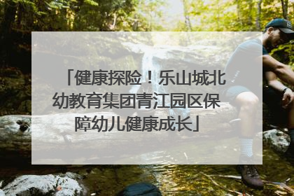 健康探险！乐山城北幼教育集团青江园区保障幼儿健康成长