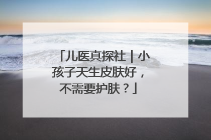 儿医真探社｜小孩子天生皮肤好，不需要护肤？