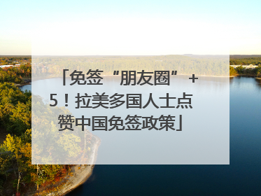 免签“朋友圈”+5！拉美多国人士点赞中国免签政策
