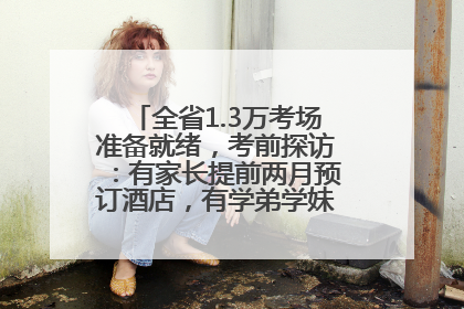 全省1.3万考场准备就绪，考前探访：有家长提前两月预订酒店，有学弟学妹隔空送上暖心祝福