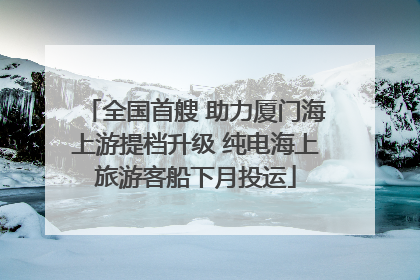 全国首艘 助力厦门海上游提档升级 纯电海上旅游客船下月投运