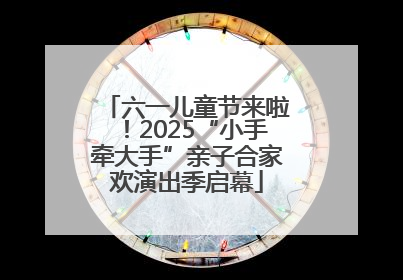 六一儿童节来啦！2025“小手牵大手”亲子合家欢演出季启幕