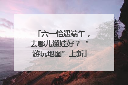六一恰遇端午，去哪儿遛娃好？“游玩地图”上新