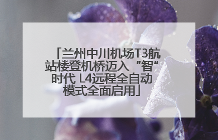 兰州中川机场T3航站楼登机桥迈入“智”时代 L4远程全自动模式全面启用