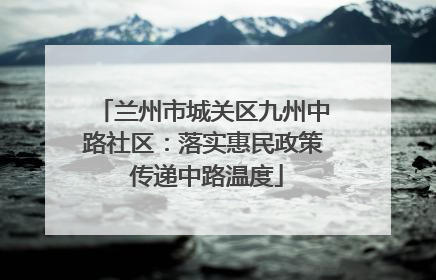 兰州市城关区九州中路社区：落实惠民政策 传递中路温度