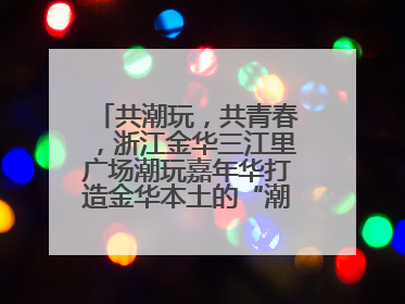 共潮玩，共青春，浙江金华三江里广场潮玩嘉年华打造金华本土的“潮玩”IP