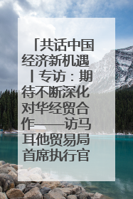 共话中国经济新机遇丨专访：期待不断深化对华经贸合作——访马耳他贸易局首席执行官布蒂吉格