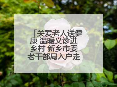 关爱老人送健康 温暖义诊进乡村 新乡市委老干部局入户走访和义诊活动