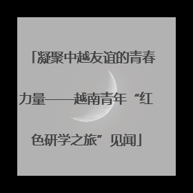 凝聚中越友谊的青春力量——越南青年“红色研学之旅”见闻