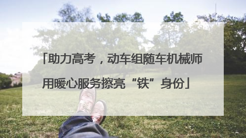 助力高考，动车组随车机械师用暖心服务擦亮“铁”身份