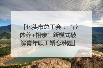 包头市总工会：“疗休养+相亲”新模式破解青年职工婚恋难题