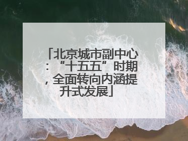 北京城市副中心：“十五五”时期，全面转向内涵提升式发展