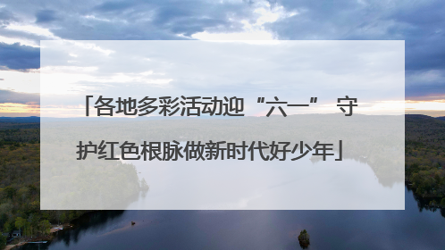 各地多彩活动迎“六一” 守护红色根脉做新时代好少年