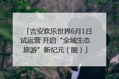 吉安欢乐世界6月1日试运营 开启“全域生态旅游”新纪元（图）