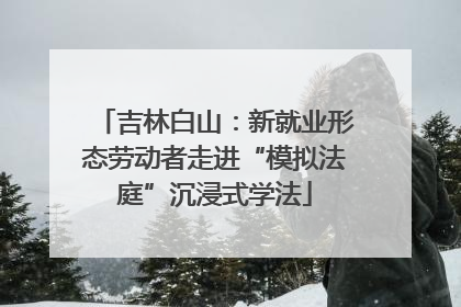 吉林白山：新就业形态劳动者走进“模拟法庭”沉浸式学法