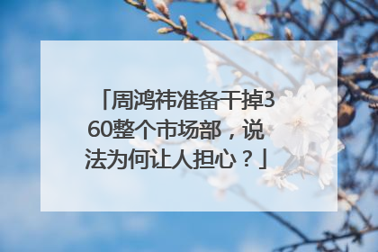 周鸿祎准备干掉360整个市场部，说法为何让人担心？