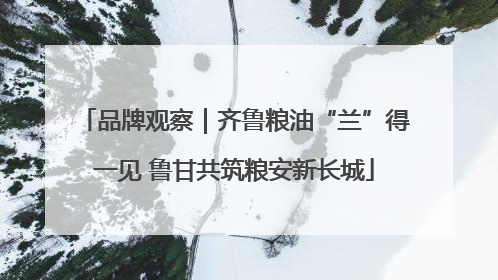 品牌观察｜齐鲁粮油“兰”得一见 鲁甘共筑粮安新长城