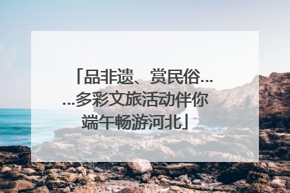 品非遗、赏民俗……多彩文旅活动伴你端午畅游河北
