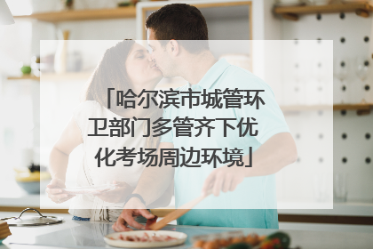 哈尔滨市城管环卫部门多管齐下优化考场周边环境