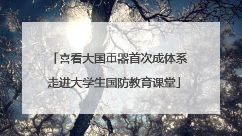 喜看大国重器首次成体系走进大学生国防教育课堂