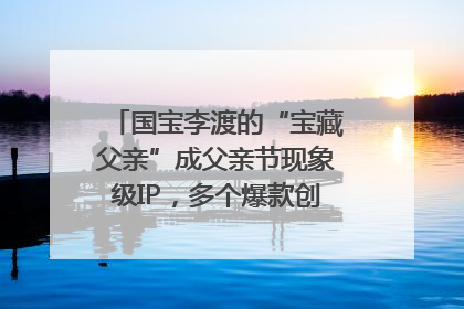 国宝李渡的“宝藏父亲”成父亲节现象级IP，多个爆款创造数千万流量