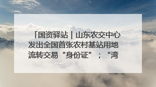 国资驿站｜山东农交中心发出全国首张农村基站用地流转交易“身份证”；“湾区跨境绿运通”上线