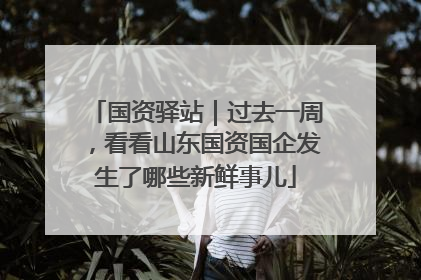 国资驿站｜过去一周，看看山东国资国企发生了哪些新鲜事儿